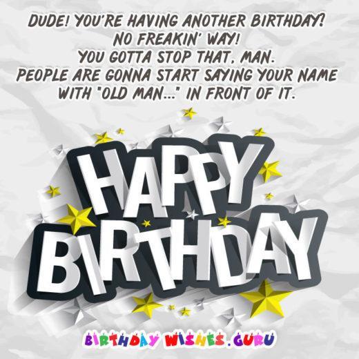 Dude! You're having another birthday? No freakin' way! You gotta stop that, man. People are gonna start saying your name with "old man..." in front of it.