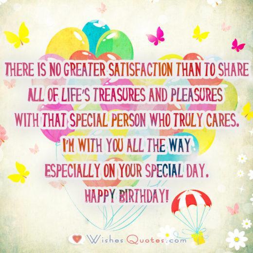 There is no greater satisfaction than to share All of life’s treasures and pleasures with that special person who truly cares. I’m with you all the way Especially on your special day. Happy Birthday!